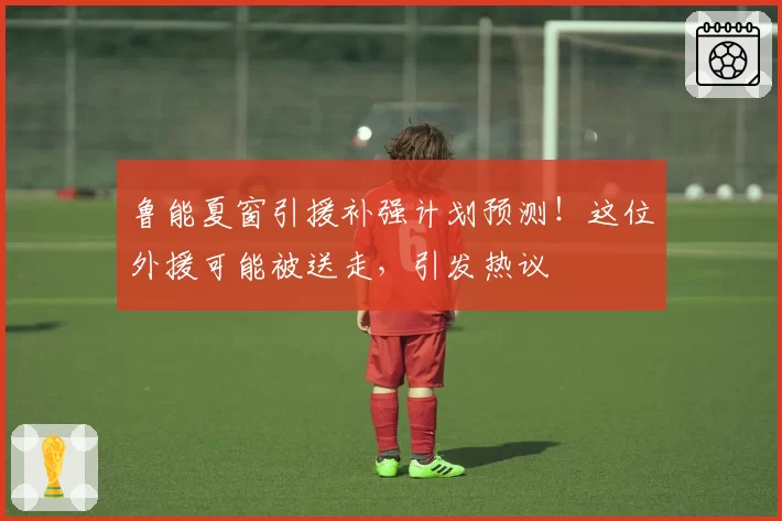 鲁能夏窗引援补强计划预测！这位外援可能被送走，引发热议