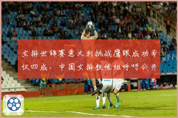 女排世锦赛意大利挑战鹰眼成功率仅四成，中国女排教练组呼吁公开算法
