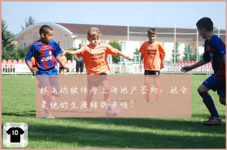 林高远被传与上海地产签约,这会是他的生涯转折点吗?