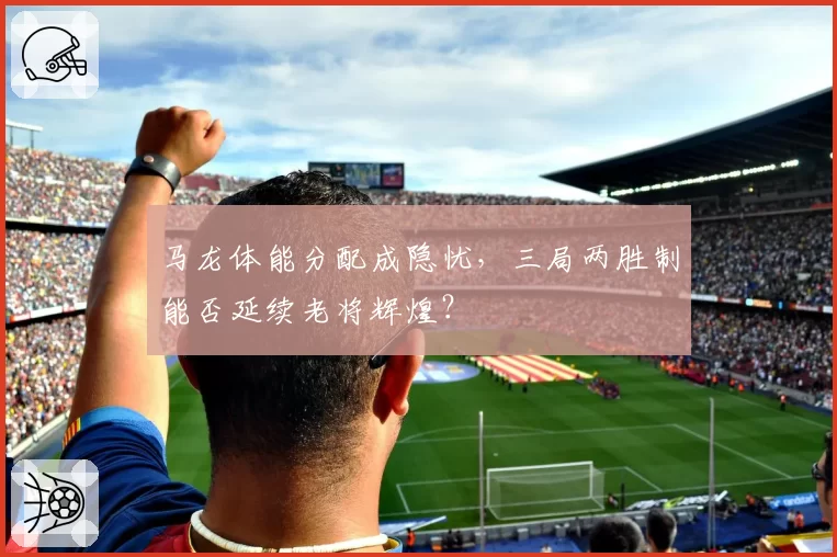 马龙体能分配成隐忧，三局两胜制能否延续老将辉煌？