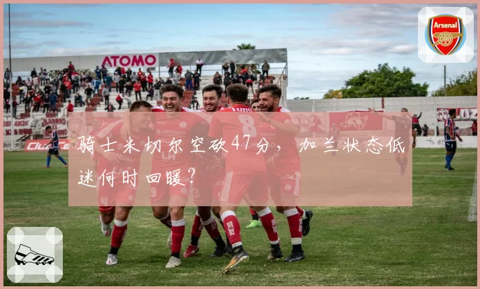 骑士米切尔空砍47分，加兰状态低迷何时回暖？