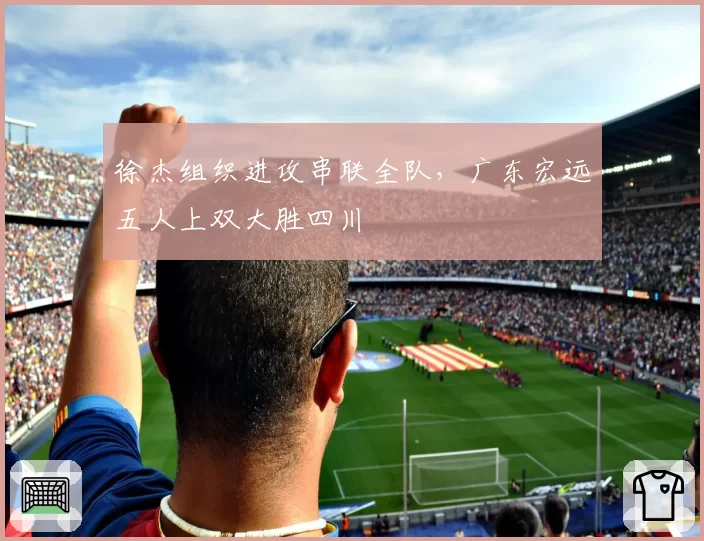 徐杰组织进攻串联全队，广东宏远五人上双大胜四川