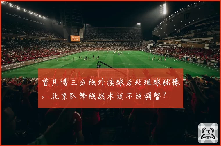 曾凡博三分线外接球后处理球犹豫，北京队锋线战术该不该调整？
