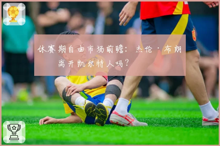 休赛期自由市场前瞻：杰伦·布朗会离开凯尔特人吗？