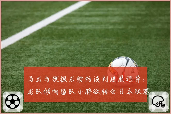马龙与樊振东续约谈判进展迥异，龙队倾向留队小胖欲转会日本联赛