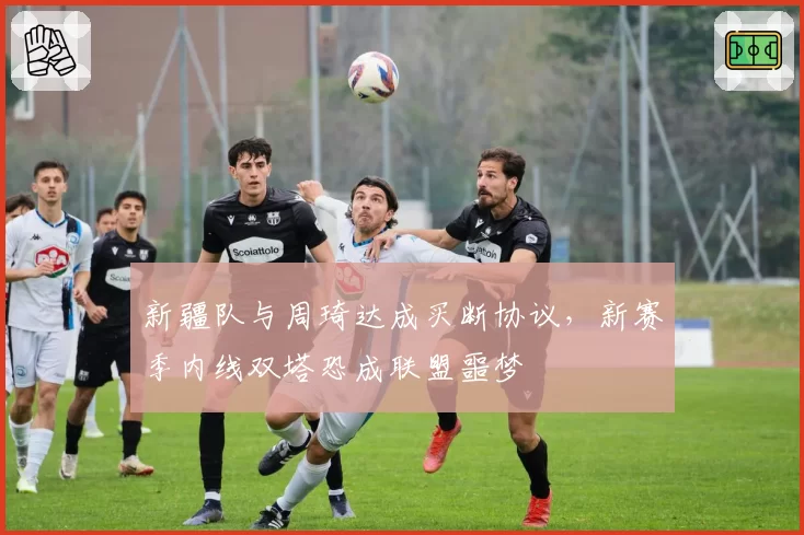 新疆队与周琦达成买断协议，新赛季内线双塔恐成联盟噩梦