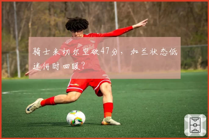 骑士米切尔空砍47分，加兰状态低迷何时回暖？
