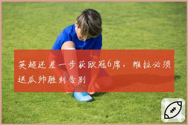 英超还差一步获欧冠6席,维拉必须送瓜帅胜利告别