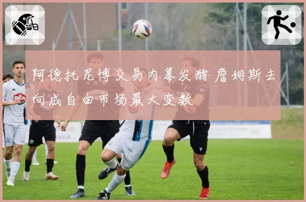 阿德托昆博交易内幕发酵 詹姆斯去向成自由市场最大变数