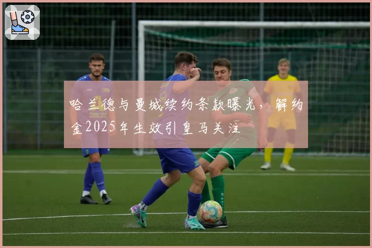 哈兰德与曼城续约条款曝光，解约金2025年生效引皇马关注