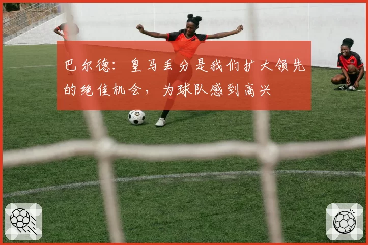 巴尔德:皇马丢分是我们扩大领先的绝佳机会,为球队感到高兴