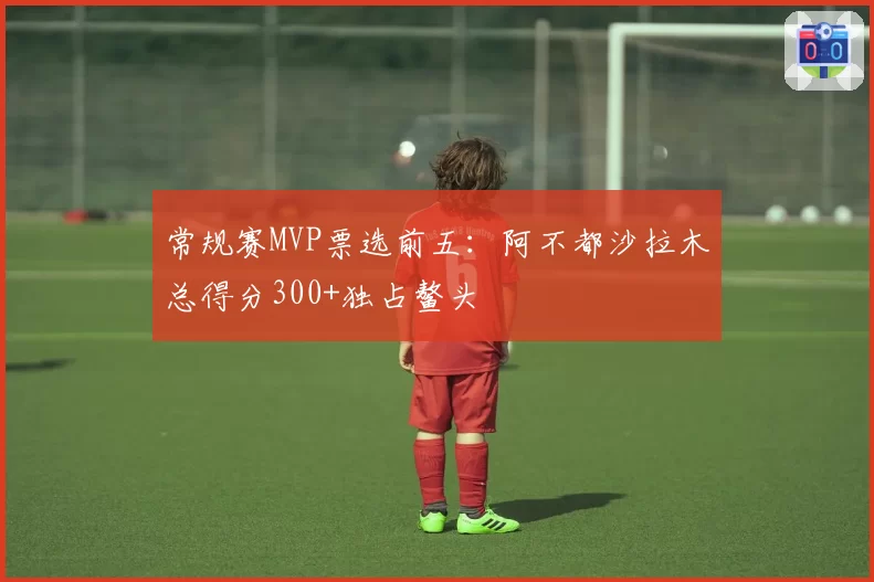常规赛MVP票选前五：阿不都沙拉木总得分300+独占鳌头