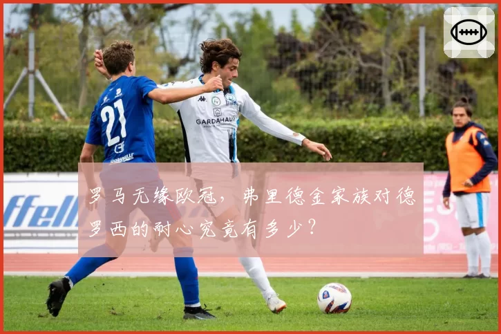 罗马无缘欧冠,弗里德金家族对德罗西的耐心究竟有多少?