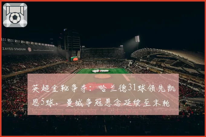 英超金靴争夺：哈兰德31球领先凯恩5球，曼城争冠悬念延续至末轮
