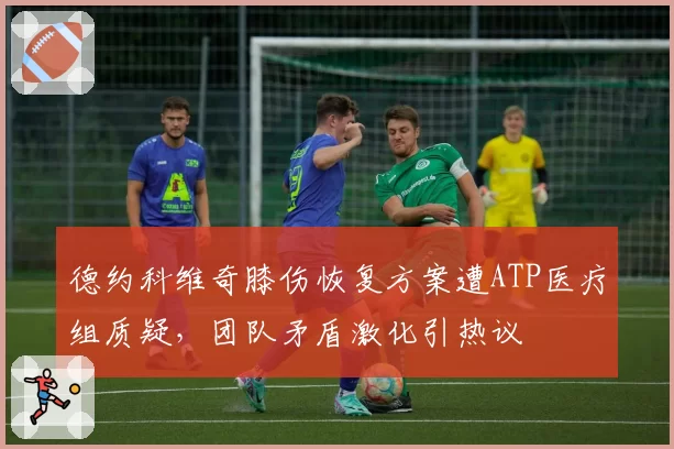 德约科维奇膝伤恢复方案遭ATP医疗组质疑，团队矛盾激化引热议