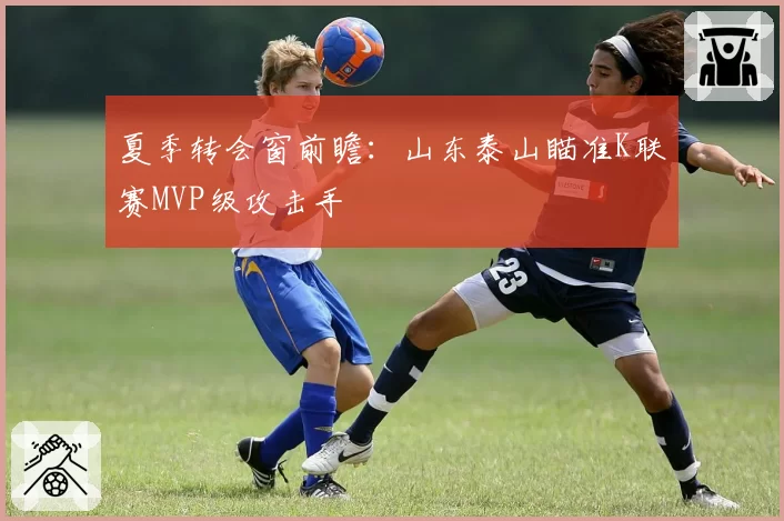 夏季转会窗前瞻：山东泰山瞄准K联赛MVP级攻击手