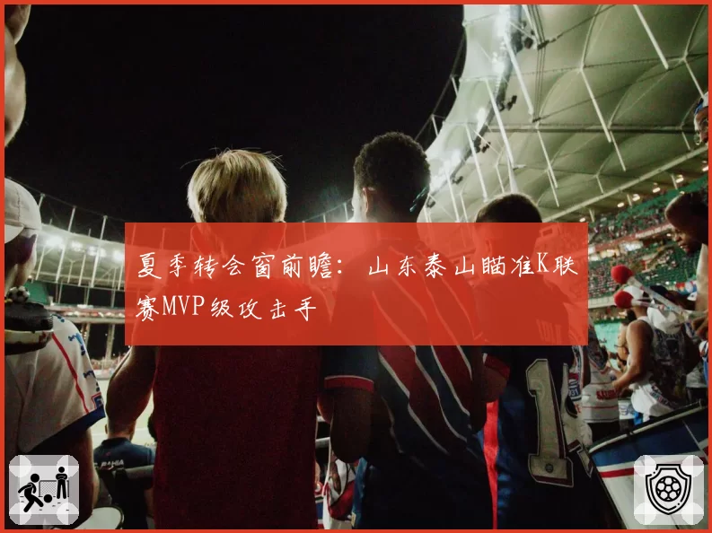 夏季转会窗前瞻：山东泰山瞄准K联赛MVP级攻击手