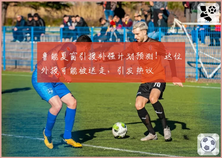 鲁能夏窗引援补强计划预测！这位外援可能被送走，引发热议