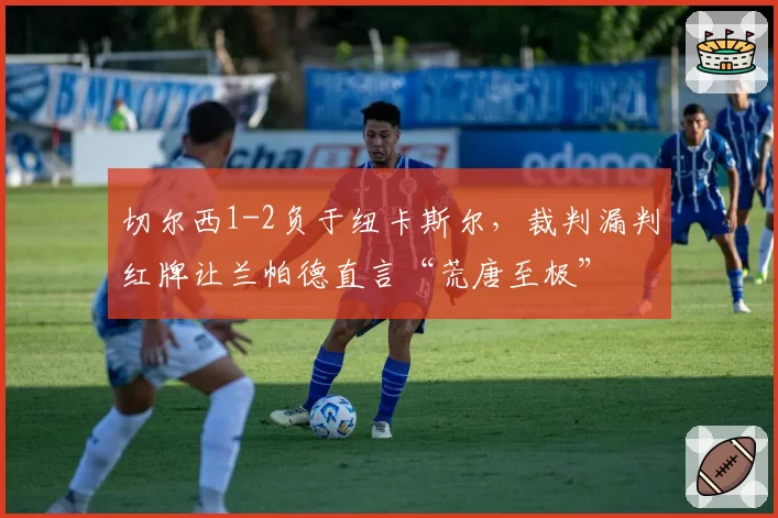 切尔西1-2负于纽卡斯尔,裁判漏判红牌让兰帕德直言“荒唐至极”