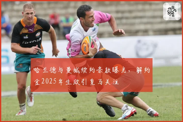哈兰德与曼城续约条款曝光，解约金2025年生效引皇马关注