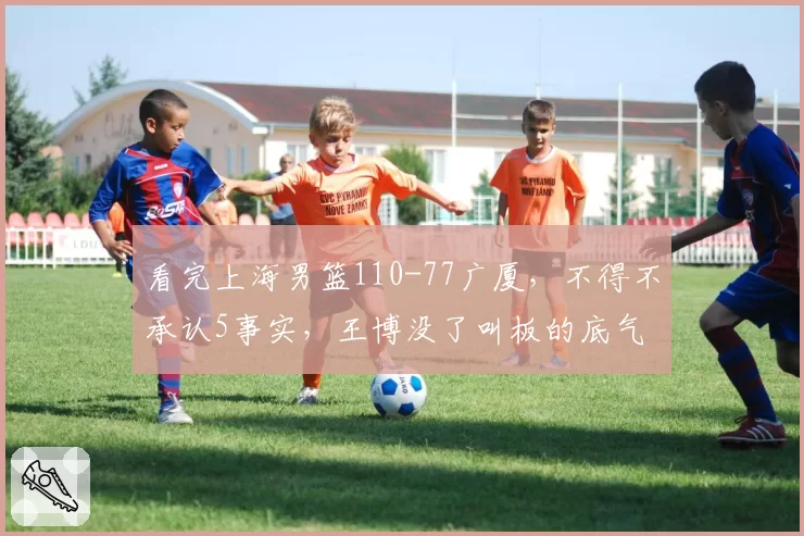 看完上海男篮110-77广厦，不得不承认5事实，王博没了叫板的底气