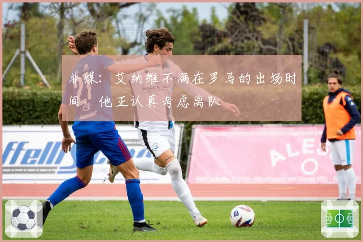 非媒:艾纳维不满在罗马的出场时间,他正认真考虑离队