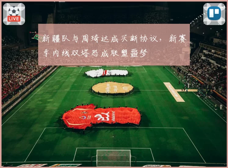 新疆队与周琦达成买断协议，新赛季内线双塔恐成联盟噩梦