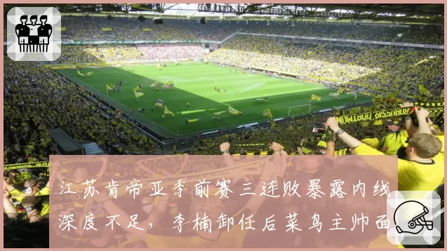 江苏肯帝亚季前赛三连败暴露内线深度不足,李楠卸任后菜鸟主帅面临首季大考__br_