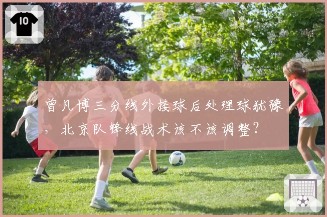 曾凡博三分线外接球后处理球犹豫，北京队锋线战术该不该调整？