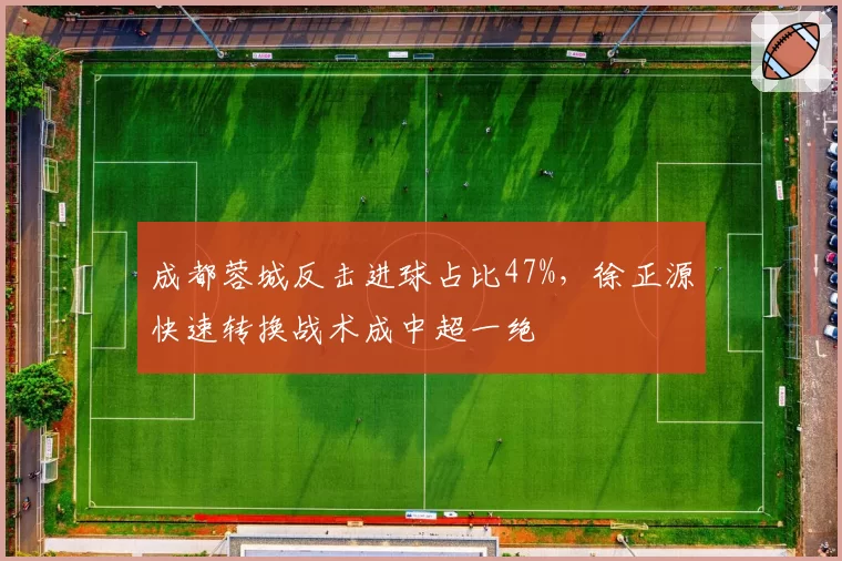 成都蓉城反击进球占比47%，徐正源快速转换战术成中超一绝