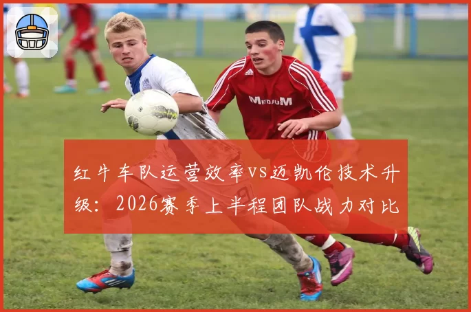 红牛车队运营效率vs迈凯伦技术升级：2026赛季上半程团队战力对比