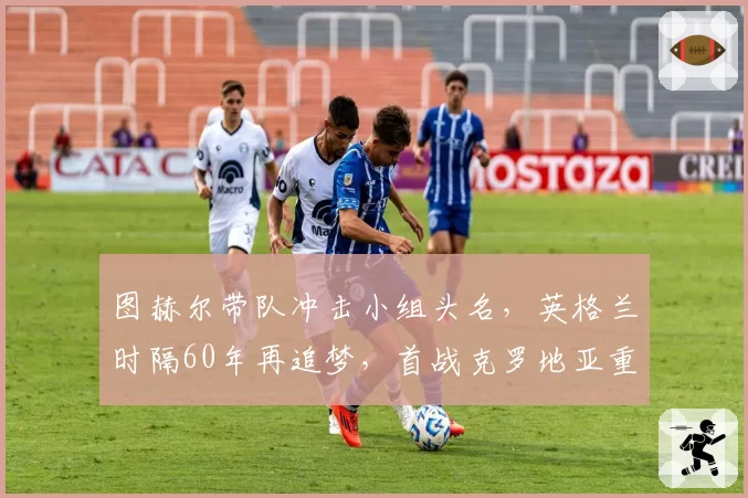 图赫尔带队冲击小组头名,英格兰时隔60年再追梦,首战克罗地亚重演半决赛