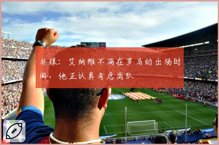 非媒:艾纳维不满在罗马的出场时间,他正认真考虑离队