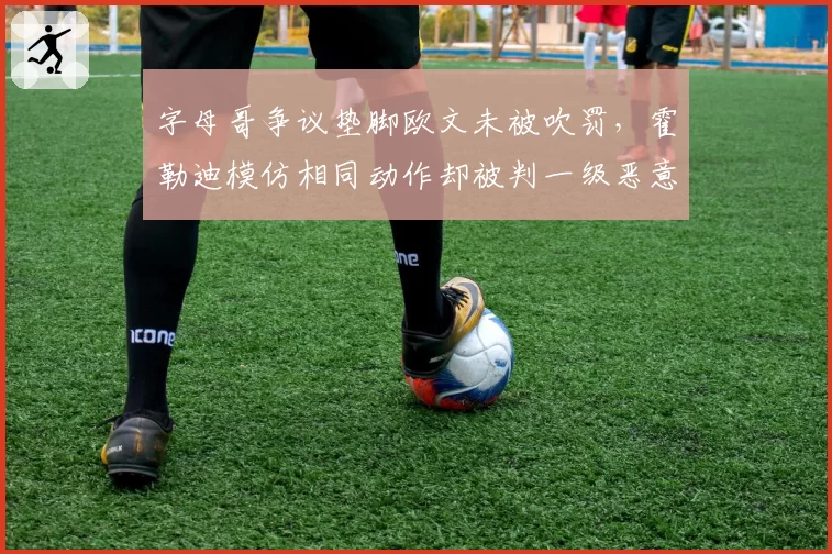 字母哥争议垫脚欧文未被吹罚，霍勒迪模仿相同动作却被判一级恶意犯规