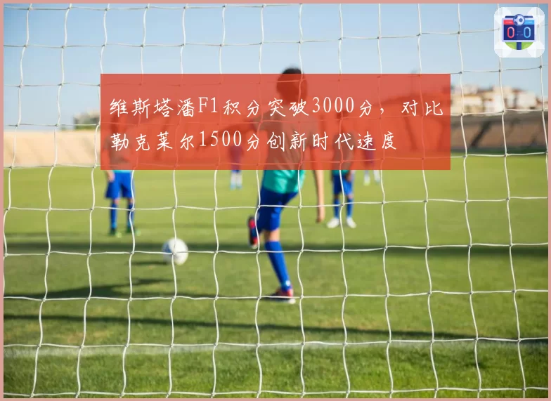 维斯塔潘F1积分突破3000分，对比勒克莱尔1500分创新时代速度
