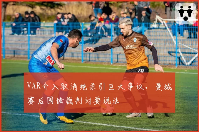 VAR介入取消绝杀引巨大争议，曼城赛后围堵裁判讨要说法