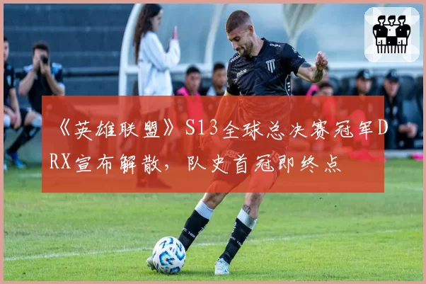 《英雄联盟》S13全球总决赛冠军DRX宣布解散,队史首冠即终点