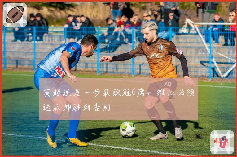 英超还差一步获欧冠6席，维拉必须送瓜帅胜利告别