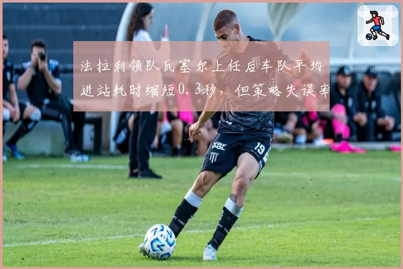法拉利领队瓦塞尔上任后车队平均进站耗时缩短0.3秒，但策略失误率仍达15%