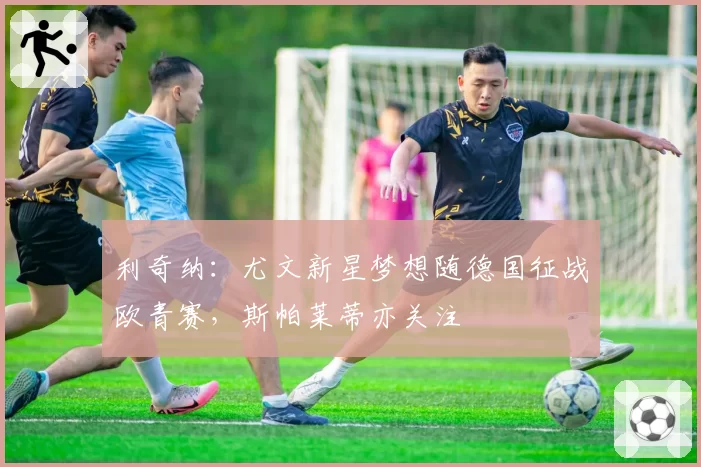 利奇纳：尤文新星梦想随德国征战欧青赛，斯帕莱蒂亦关注