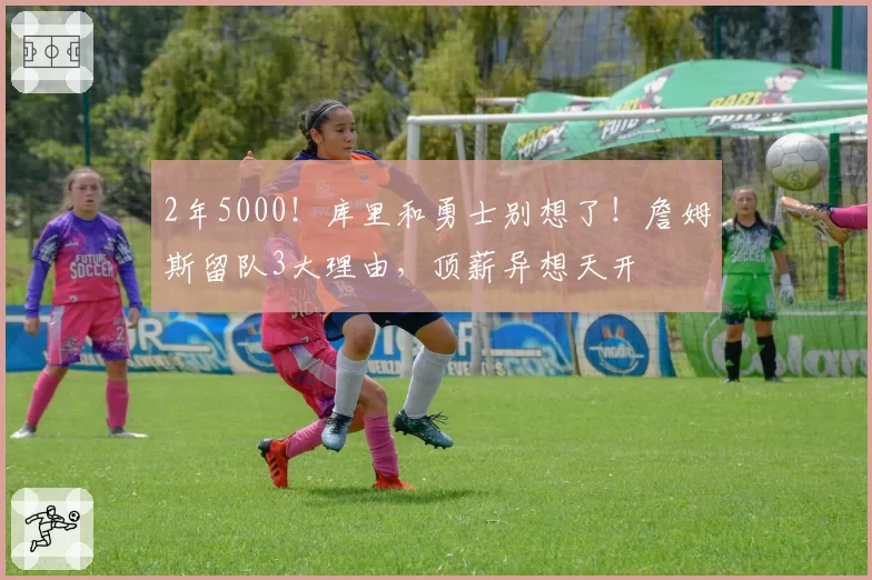 2年5000!库里和勇士别想了!詹姆斯留队3大理由,顶薪异想天开