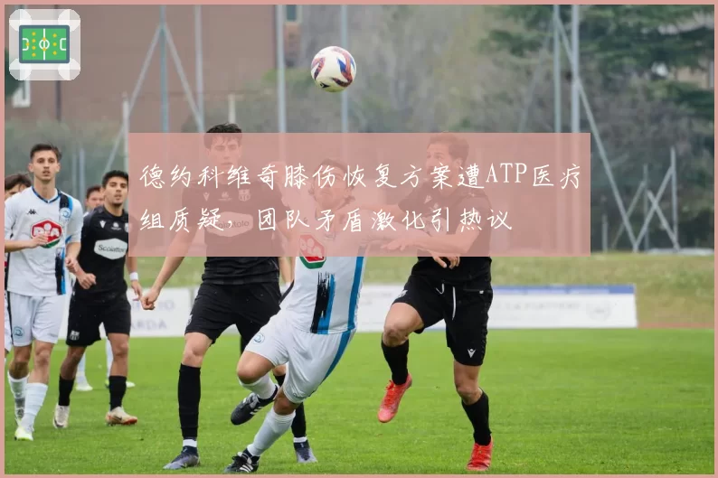 德约科维奇膝伤恢复方案遭ATP医疗组质疑，团队矛盾激化引热议