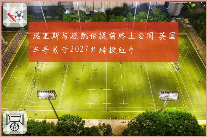 诺里斯与迈凯伦提前终止合同 英国车手或于2027年转投红牛