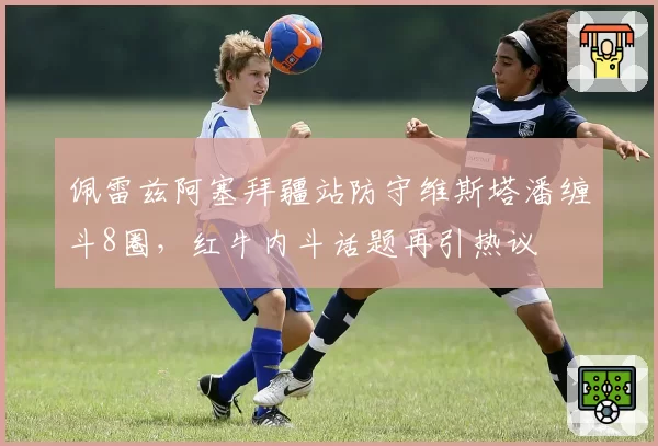 佩雷兹阿塞拜疆站防守维斯塔潘缠斗8圈，红牛内斗话题再引热议