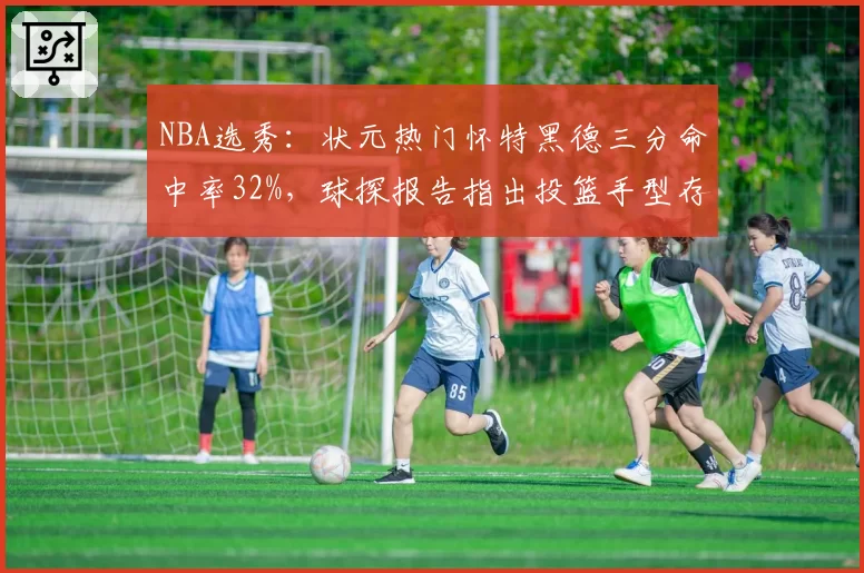 NBA选秀：状元热门怀特黑德三分命中率32%，球探报告指出投篮手型存隐患
