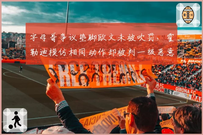 字母哥争议垫脚欧文未被吹罚，霍勒迪模仿相同动作却被判一级恶意犯规