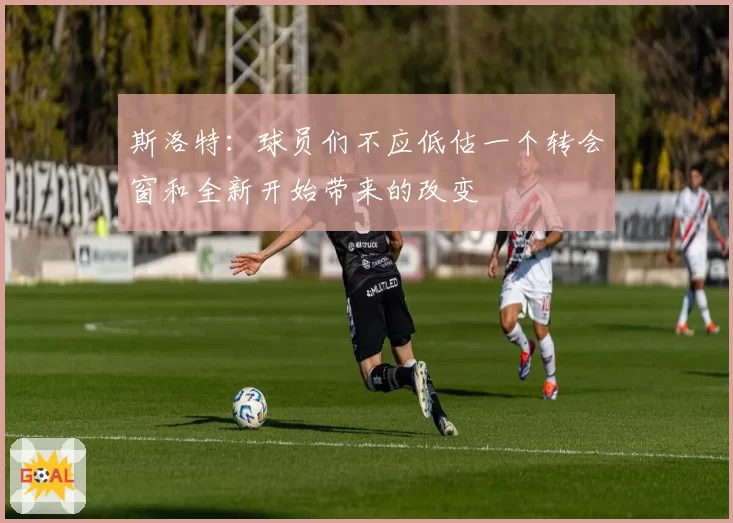 斯洛特:球员们不应低估一个转会窗和全新开始带来的改变