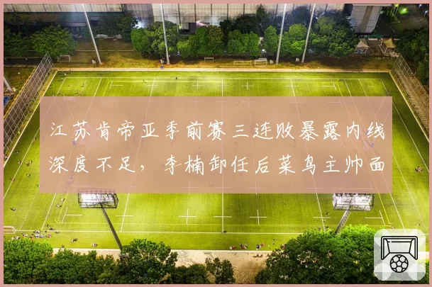 江苏肯帝亚季前赛三连败暴露内线深度不足,李楠卸任后菜鸟主帅面临首季大考__br_