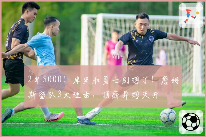 2年5000!库里和勇士别想了!詹姆斯留队3大理由,顶薪异想天开